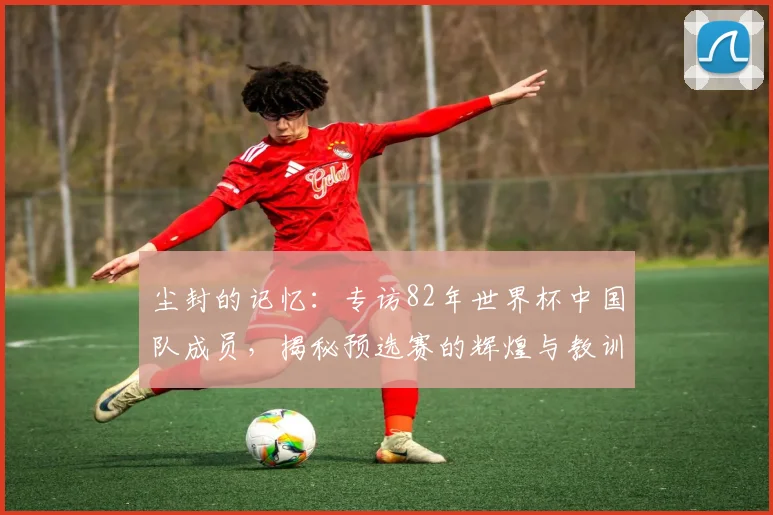 尘封的记忆：专访82年世界杯中国队成员，揭秘预选赛的辉煌与教训