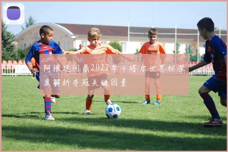 阿根廷问鼎2022年卡塔尔世界杯深度解析夺冠关键因素