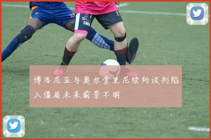 博洛尼亚与奥尔索里尼续约谈判陷入僵局未来前景不明