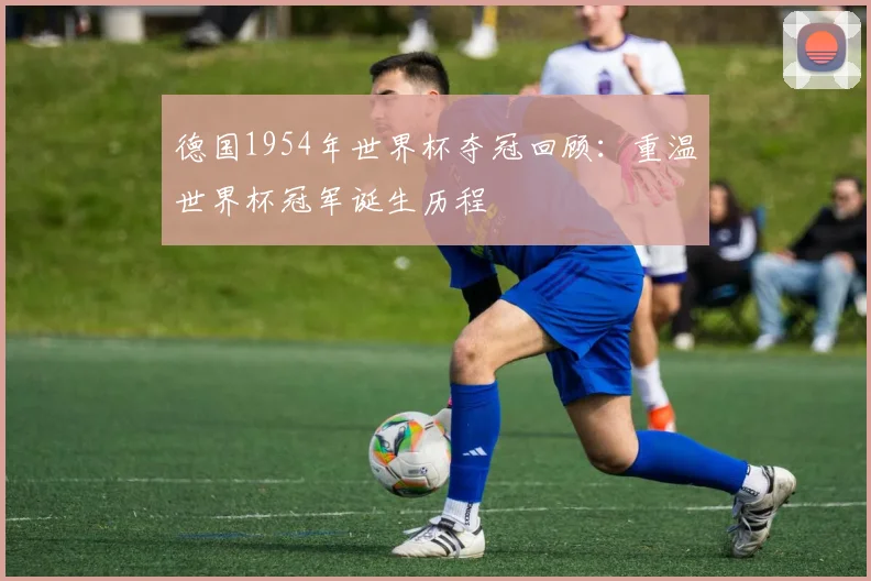 德国1954年世界杯夺冠回顾：重温世界杯冠军诞生历程