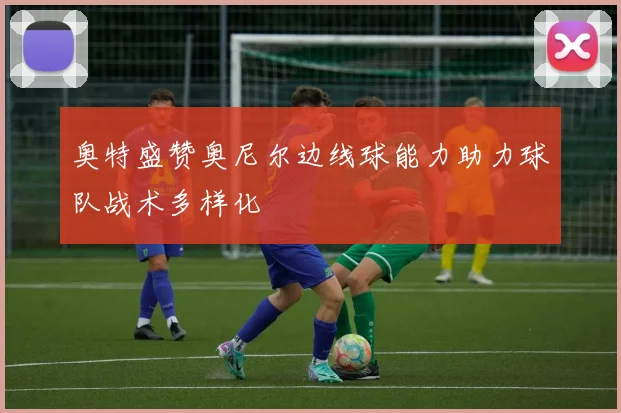 奥特盛赞奥尼尔边线球能力助力球队战术多样化