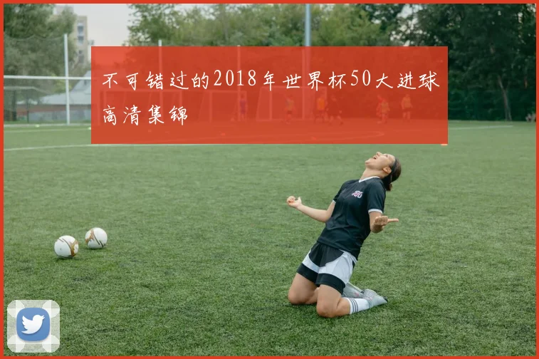 不可错过的2018年世界杯50大进球高清集锦