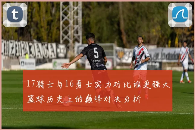 17骑士与16勇士实力对比谁更强大篮球历史上的巅峰对决分析