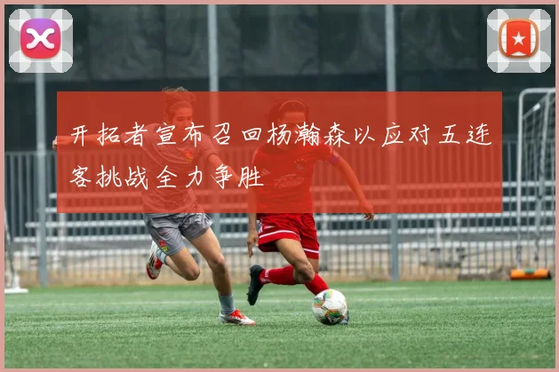 开拓者宣布召回杨瀚森以应对五连客挑战全力争胜