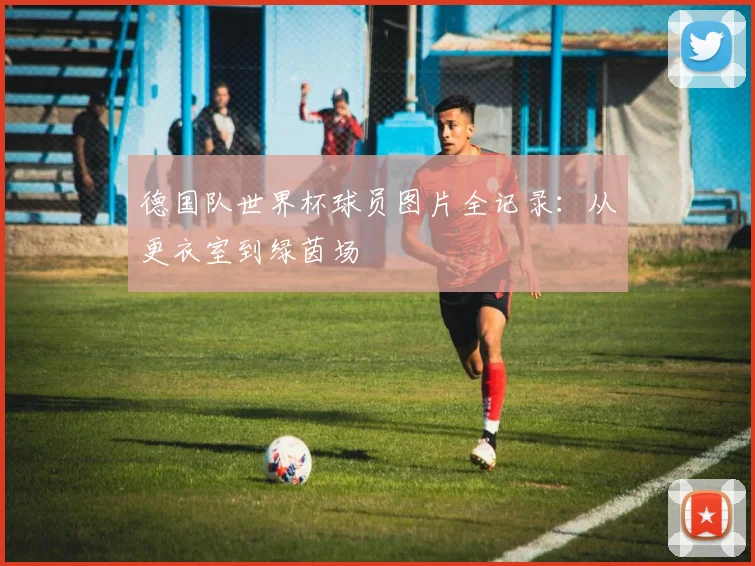 德国队世界杯球员图片全记录：从更衣室到绿茵场